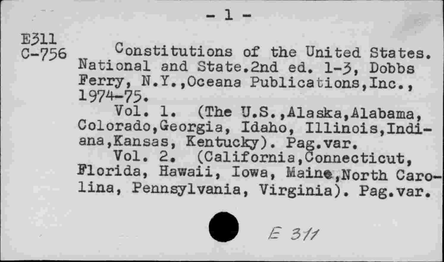 ﻿- 1 -
C-756 Constitutions of the United States.
National and State.2nd ed. 1-3, Dobbs Ferry, N.Y.,Oceana Publicstions,Inc., 1974-75.
Vol. 1. (The U.S.»Alaska,Alabama, Colorado,Georgia, Idaho, Illinois,Indiana,Kansas, Kentucky). Pag.var.
Vol. 2. (California.Connecticut, Florida, Hawaii, Iowa, Main«,North Carolina, Pennsylvania, Virginia). Pag.var.
Æ 3/Z